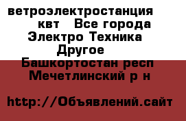 ветроэлектростанция 15-50 квт - Все города Электро-Техника » Другое   . Башкортостан респ.,Мечетлинский р-н